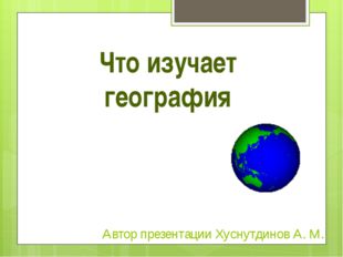 Что изучает география Автор презентации Хуснутдинов А. М. 